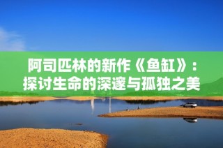 阿司匹林的新作《鱼缸》：探讨生命的深邃与孤独之美