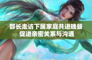 部长走访下属家庭共进晚餐 促进亲密关系与沟通
