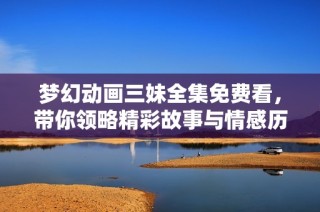 梦幻动画三妹全集免费看，带你领略精彩故事与情感历程