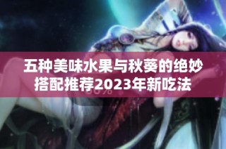 五种美味水果与秋葵的绝妙搭配推荐2023年新吃法