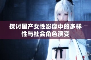 探讨国产女性影像中的多样性与社会角色演变