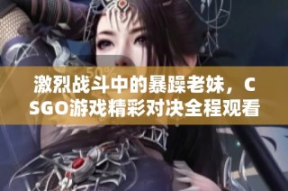 激烈战斗中的暴躁老妹，CSGO游戏精彩对决全程观看