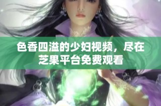 色香四溢的少妇视频，尽在芝果平台免费观看