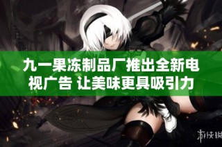 九一果冻制品厂推出全新电视广告 让美味更具吸引力
