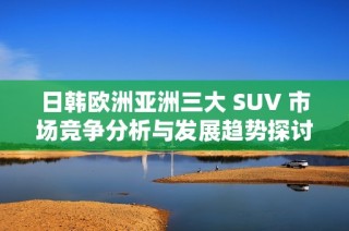 日韩欧洲亚洲三大 SUV 市场竞争分析与发展趋势探讨