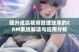 提升成品视频管理效率的CRM系统解读与应用分析