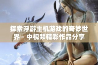 探索浮游主机游戏的奇妙世界 - 中视频精彩作品分享