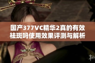 国产377VC精华2真的有效祛斑吗使用效果评测与解析