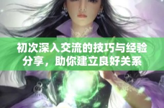 初次深入交流的技巧与经验分享，助你建立良好关系