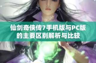 仙剑奇侠传7手机版与PC版的主要区别解析与比较