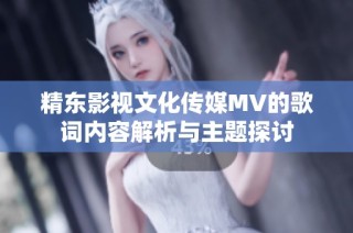 精东影视文化传媒MV的歌词内容解析与主题探讨