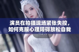 演员在拍摄现场紧张失控，如何克服心理障碍放松自我