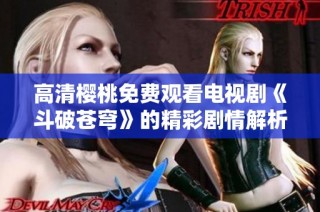 高清樱桃免费观看电视剧《斗破苍穹》的精彩剧情解析与推荐