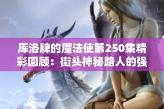 库洛牌的魔法使第250集精彩回顾：街头神秘路人的强势出场