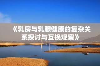 《乳房与乳腺健康的复杂关系探讨与互换观察》