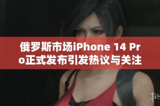 俄罗斯市场iPhone 14 Pro正式发布引发热议与关注