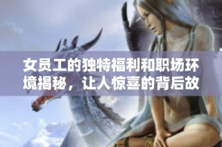 女员工的独特福利和职场环境揭秘，让人惊喜的背后故事