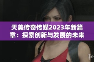 天美传奇传媒2023年新篇章：探索创新与发展的未来之路