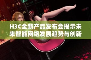 H3C全新产品发布会揭示未来智能网络发展趋势与创新技术应用