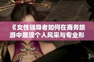 《女性领导者如何在商务旅游中展现个人风采与专业形象》