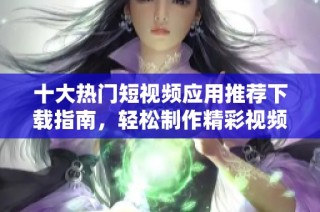 十大热门短视频应用推荐下载指南，轻松制作精彩视频