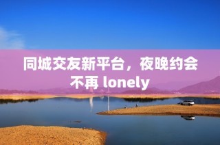 同城交友新平台，夜晚约会不再 lonely