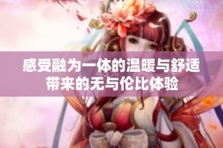 感受融为一体的温暖与舒适带来的无与伦比体验