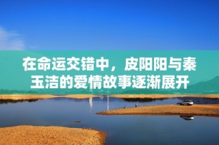 在命运交错中，皮阳阳与秦玉洁的爱情故事逐渐展开