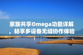 家族共享Omega功能详解，畅享多设备无缝协作体验