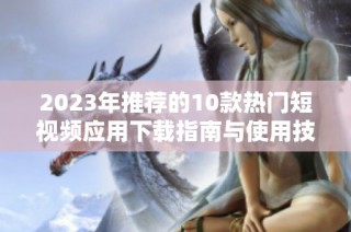 2023年推荐的10款热门短视频应用下载指南与使用技巧