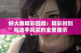 好大赛精彩回顾：精彩时刻与选手风采的全景展示