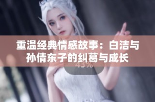 重温经典情感故事：白洁与孙倩东子的纠葛与成长