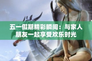 五一假期精彩瞬间：与家人朋友一起享受欢乐时光
