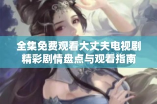 全集免费观看大丈夫电视剧精彩剧情盘点与观看指南