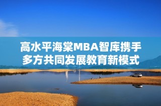 高水平海棠MBA智库携手多方共同发展教育新模式