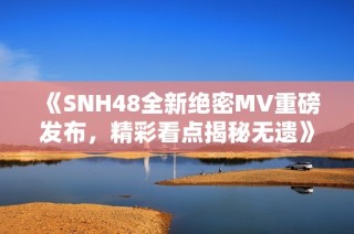 《SNH48全新绝密MV重磅发布，精彩看点揭秘无遗》