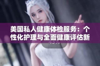 美国私人健康体检服务：个性化护理与全面健康评估新选择