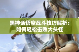 黑神话悟空战斗技巧解析：如何轻松击败大头怪