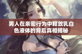男人在亲密行为中释放乳白色液体的背后真相揭秘