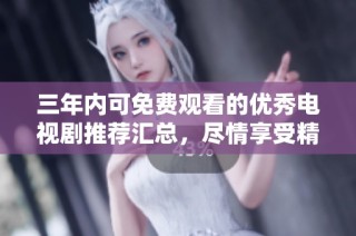 三年内可免费观看的优秀电视剧推荐汇总，尽情享受精彩剧集
