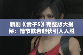 新剧《妻子5》完整版大揭秘：情节跌宕起伏引人入胜