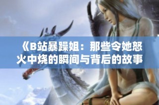 《B站暴躁姐：那些令她怒火中烧的瞬间与背后的故事》