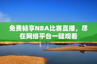 免费畅享NBA比赛直播，尽在网络平台一键观看