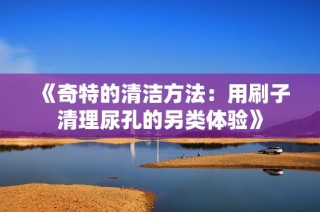 《奇特的清洁方法：用刷子清理尿孔的另类体验》