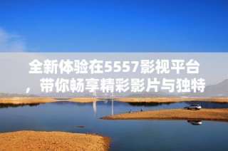 全新体验在5557影视平台，带你畅享精彩影片与独特内容
