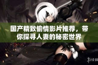国产精致偷情影片推荐，带你探寻人妻的秘密世界