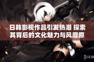 日韩影视作品引发热潮 探索其背后的文化魅力与风靡原因