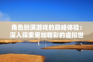 角色扮演游戏的巅峰体验：深入探索更加精彩的虚拟世界