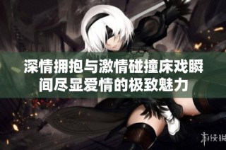深情拥抱与激情碰撞床戏瞬间尽显爱情的极致魅力