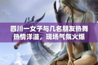 四川一女子与几名朋友热舞热情洋溢，现场气氛火爆
